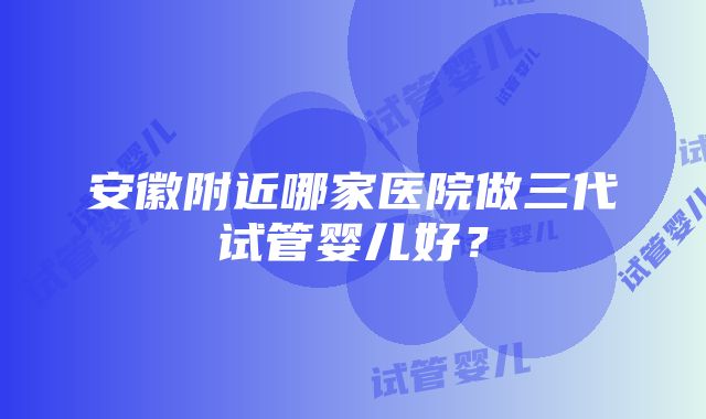 安徽附近哪家医院做三代试管婴儿好？