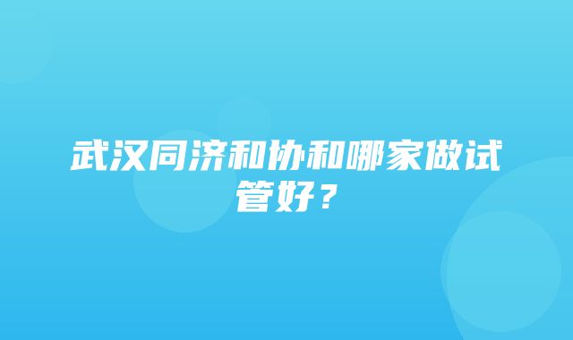 武汉同济和协和哪家做试管好？