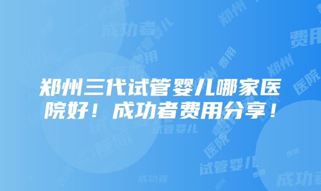 郑州三代试管婴儿哪家医院好！成功者费用分享！