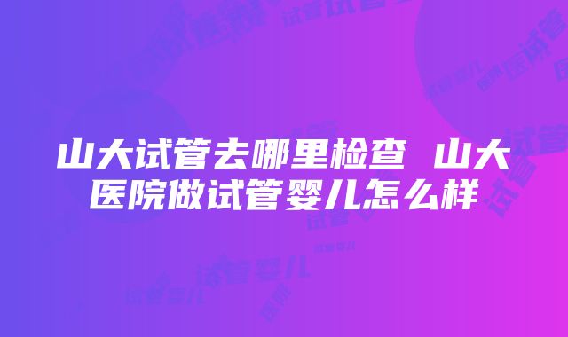 山大试管去哪里检查 山大医院做试管婴儿怎么样