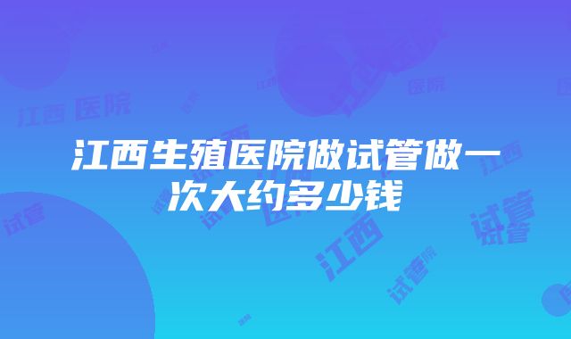 江西生殖医院做试管做一次大约多少钱