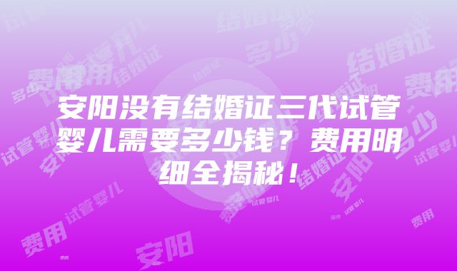 安阳没有结婚证三代试管婴儿需要多少钱？费用明细全揭秘！