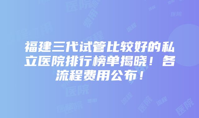 福建三代试管比较好的私立医院排行榜单揭晓！各流程费用公布！