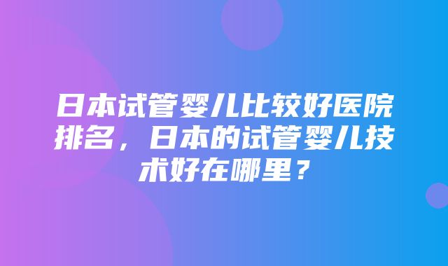 日本试管婴儿比较好医院排名，日本的试管婴儿技术好在哪里？