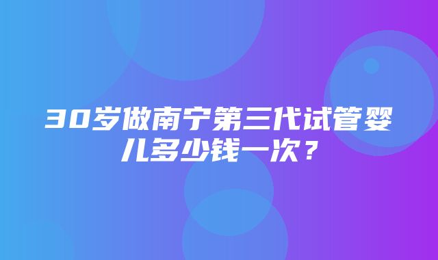 30岁做南宁第三代试管婴儿多少钱一次？