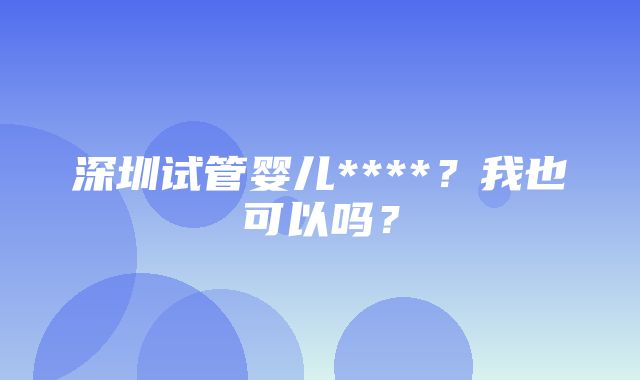 深圳试管婴儿****？我也可以吗？