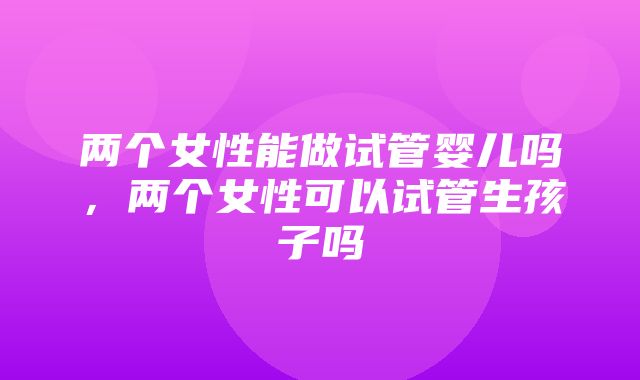 两个女性能做试管婴儿吗，两个女性可以试管生孩子吗