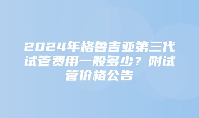 2024年格鲁吉亚第三代试管费用一般多少？附试管价格公告