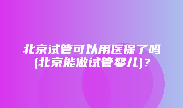 北京试管可以用医保了吗(北京能做试管婴儿)？