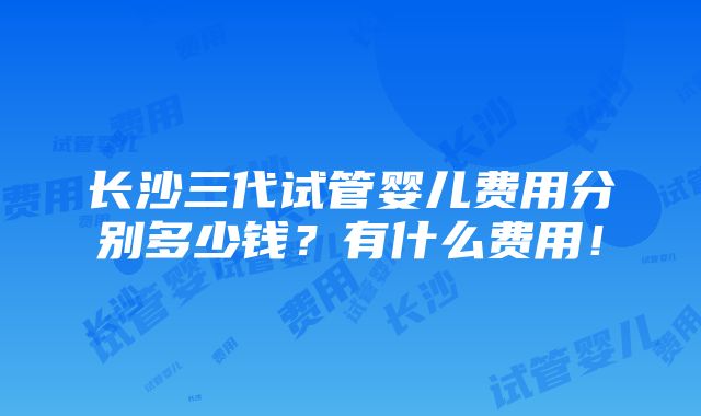 长沙三代试管婴儿费用分别多少钱？有什么费用！