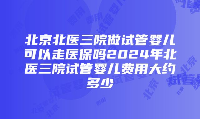 北京北医三院做试管婴儿可以走医保吗2024年北医三院试管婴儿费用大约多少