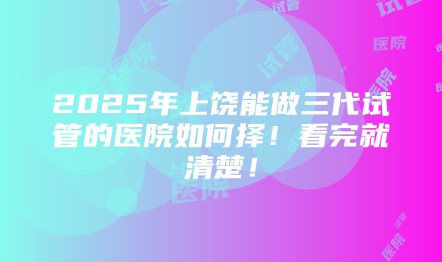 2025年上饶能做三代试管的医院如何择！看完就清楚！