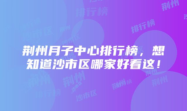 荆州月子中心排行榜，想知道沙市区哪家好看这！