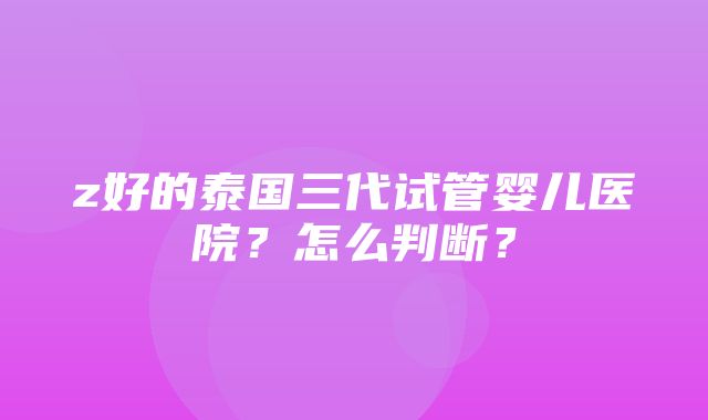 z好的泰国三代试管婴儿医院？怎么判断？