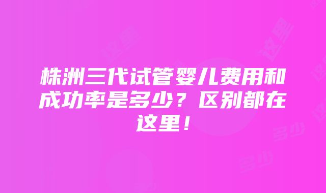 株洲三代试管婴儿费用和成功率是多少？区别都在这里！