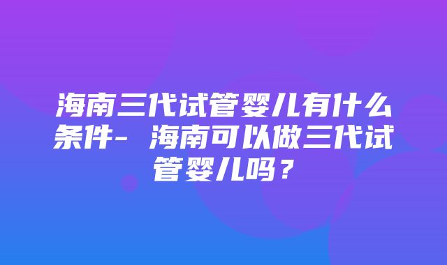 海南三代试管婴儿有什么条件- 海南可以做三代试管婴儿吗？