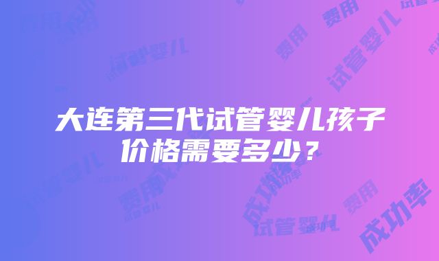 大连第三代试管婴儿孩子价格需要多少？