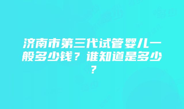 济南市第三代试管婴儿一般多少钱？谁知道是多少？