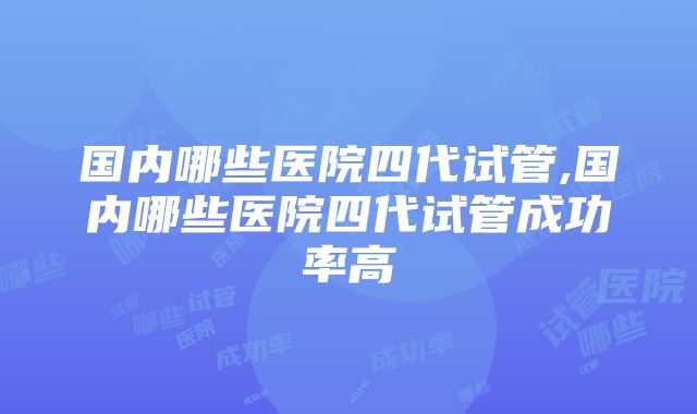 国内哪些医院四代试管,国内哪些医院四代试管成功率高