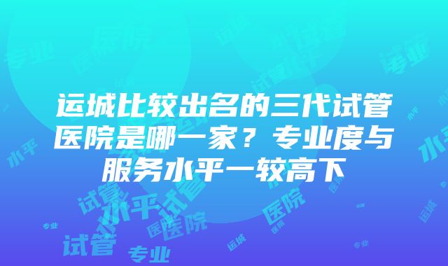 运城比较出名的三代试管医院是哪一家？专业度与服务水平一较高下