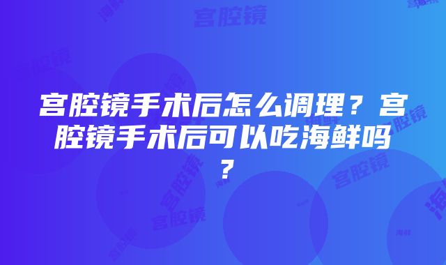 宫腔镜手术后怎么调理？宫腔镜手术后可以吃海鲜吗？