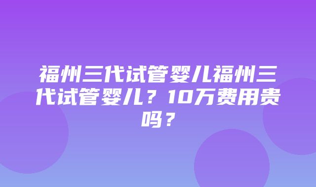 福州三代试管婴儿福州三代试管婴儿？10万费用贵吗？