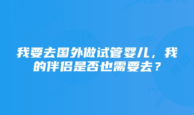 我要去国外做试管婴儿，我的伴侣是否也需要去？