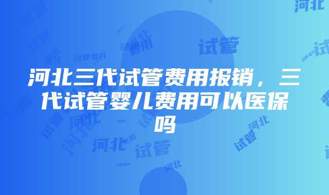 河北三代试管费用报销，三代试管婴儿费用可以医保吗