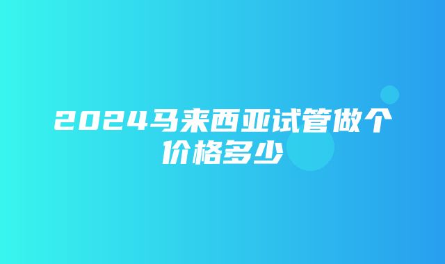 2024马来西亚试管做个价格多少