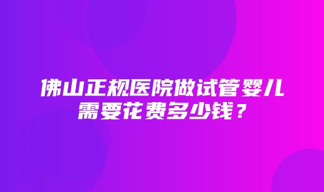 佛山正规医院做试管婴儿需要花费多少钱？