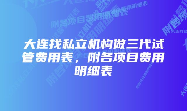 大连找私立机构做三代试管费用表，附各项目费用明细表