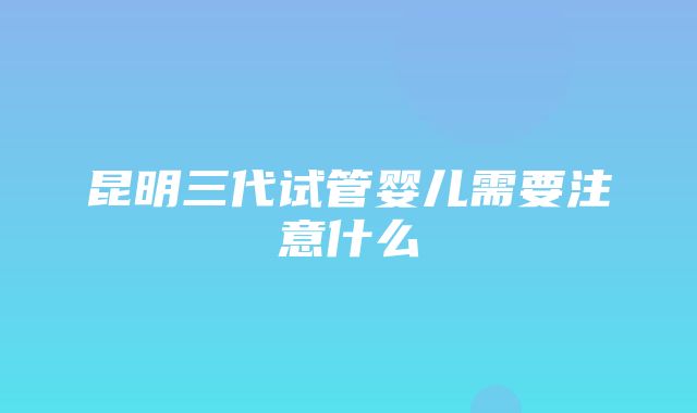 昆明三代试管婴儿需要注意什么