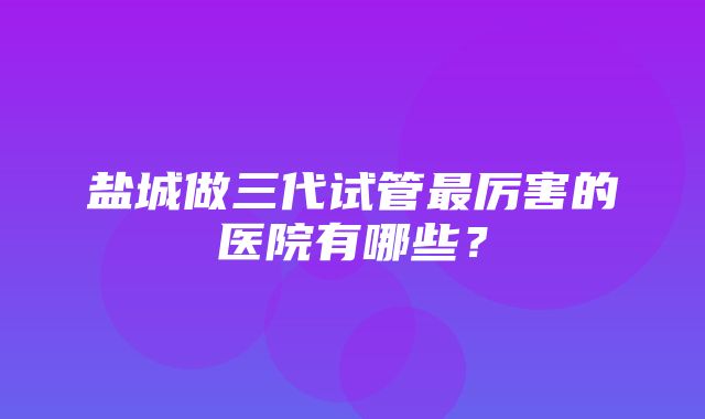 盐城做三代试管最厉害的医院有哪些？