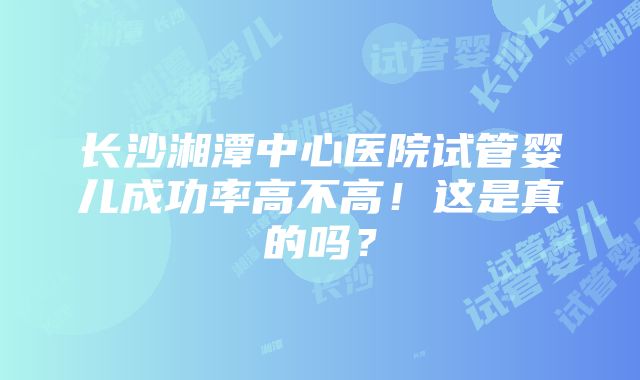 长沙湘潭中心医院试管婴儿成功率高不高！这是真的吗？