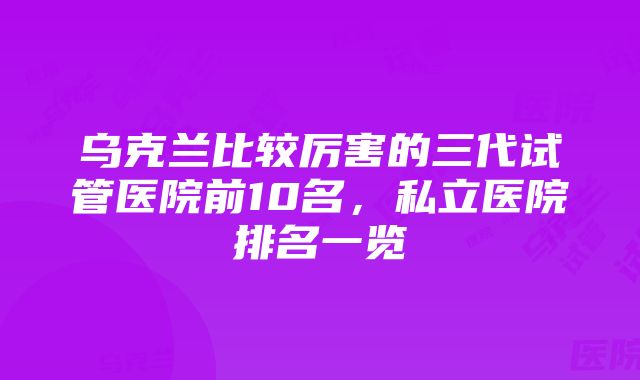 乌克兰比较厉害的三代试管医院前10名，私立医院排名一览