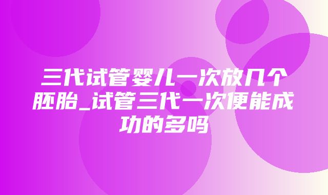 三代试管婴儿一次放几个胚胎_试管三代一次便能成功的多吗