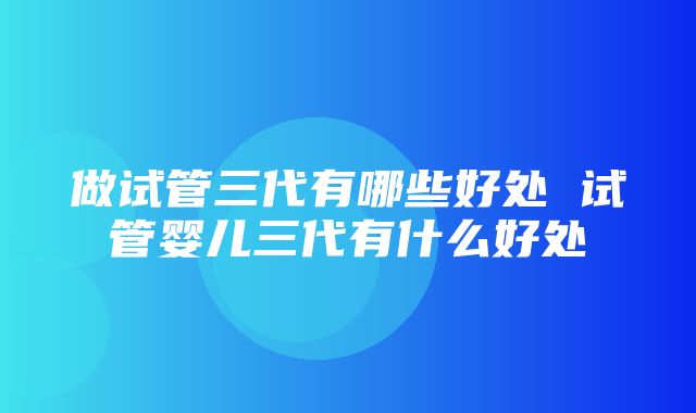 做试管三代有哪些好处 试管婴儿三代有什么好处