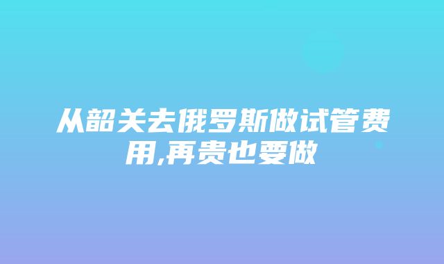 从韶关去俄罗斯做试管费用,再贵也要做