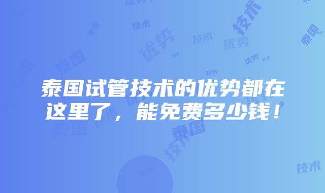 泰国试管技术的优势都在这里了，能免费多少钱！