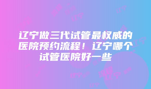 辽宁做三代试管最权威的医院预约流程！辽宁哪个试管医院好一些