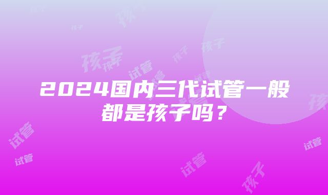 2024国内三代试管一般都是孩子吗？