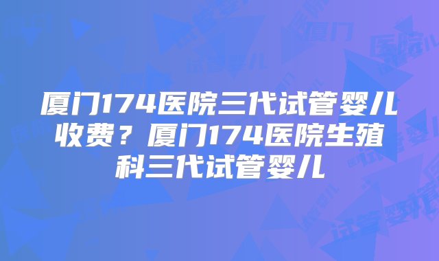 厦门174医院三代试管婴儿收费？厦门174医院生殖科三代试管婴儿