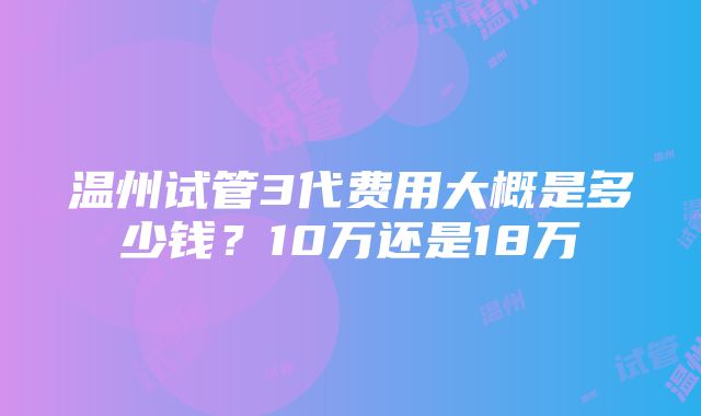 温州试管3代费用大概是多少钱？10万还是18万