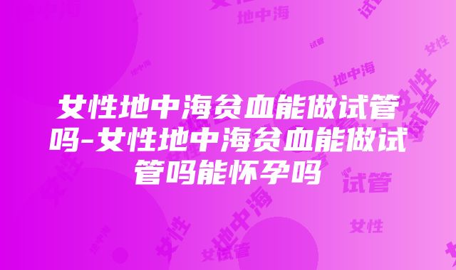 女性地中海贫血能做试管吗-女性地中海贫血能做试管吗能怀孕吗