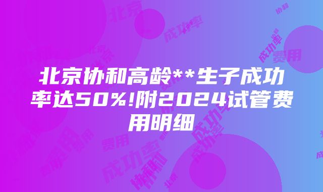 北京协和高龄**生子成功率达50%!附2024试管费用明细