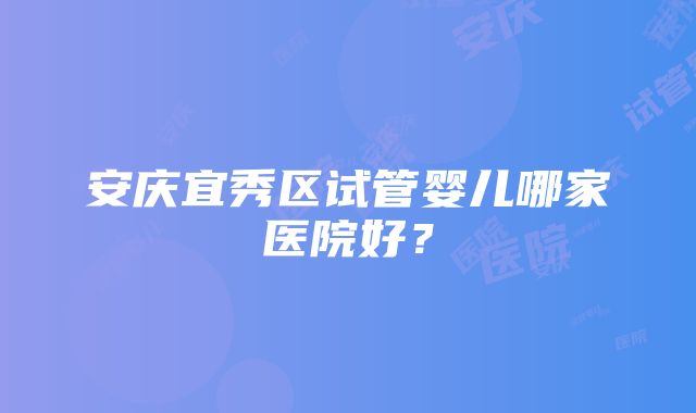 安庆宜秀区试管婴儿哪家医院好？