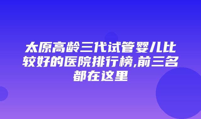 太原高龄三代试管婴儿比较好的医院排行榜,前三名都在这里