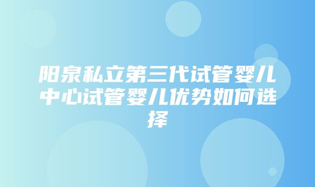 阳泉私立第三代试管婴儿中心试管婴儿优势如何选择