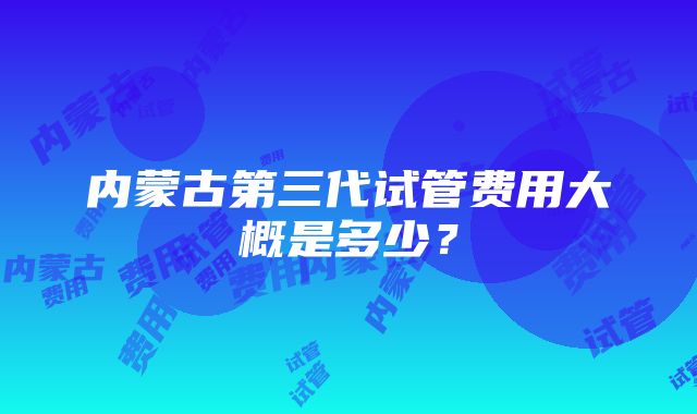 内蒙古第三代试管费用大概是多少？