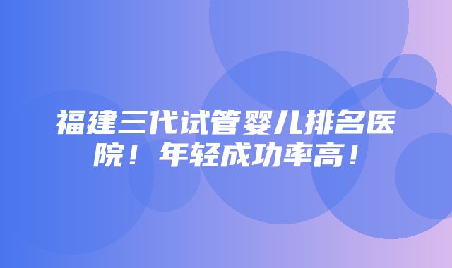 福建三代试管婴儿排名医院！年轻成功率高！